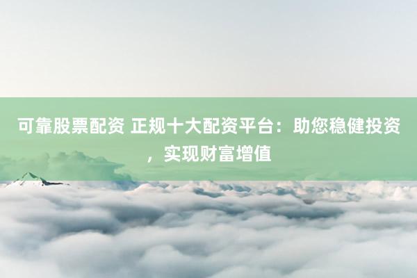 可靠股票配资 正规十大配资平台：助您稳健投资，实现财富增值