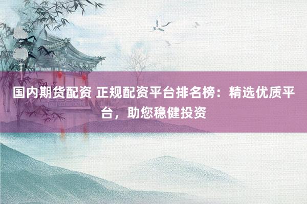 国内期货配资 正规配资平台排名榜：精选优质平台，助您稳健投资