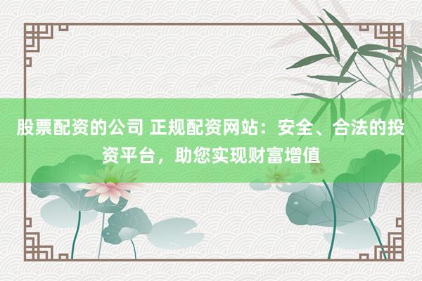 股票配资的公司 正规配资网站：安全、合法的投资平台，助您实现财富增值