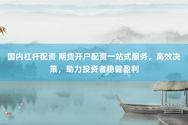 国内杠杆配资 期货开户配资一站式服务，高效决策，助力投资者稳健盈利