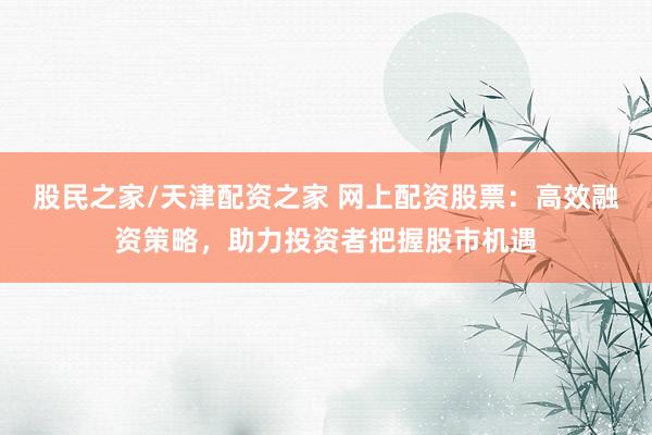 股民之家/天津配资之家 网上配资股票：高效融资策略，助力投资者把握股市机遇