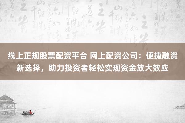 线上正规股票配资平台 网上配资公司：便捷融资新选择，助力投资者轻松实现资金放大效应