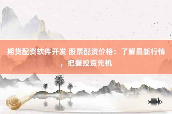 期货配资软件开发 股票配资价格：了解最新行情，把握投资先机