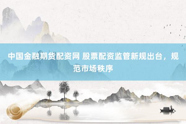 中国金融期货配资网 股票配资监管新规出台，规范市场秩序
