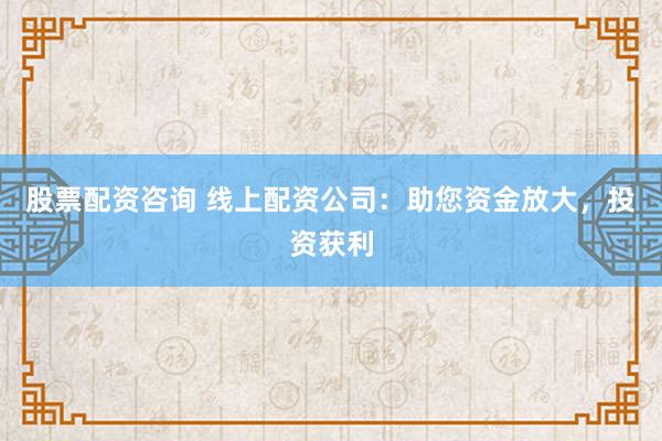 股票配资咨询 线上配资公司：助您资金放大，投资获利