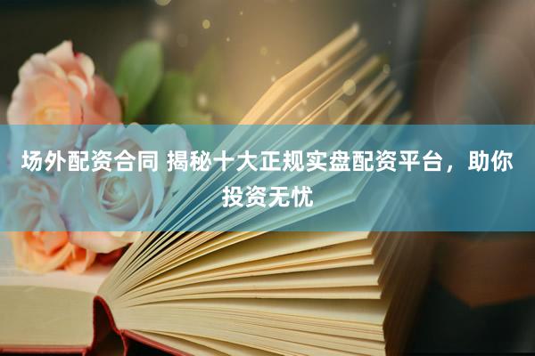 场外配资合同 揭秘十大正规实盘配资平台，助你投资无忧