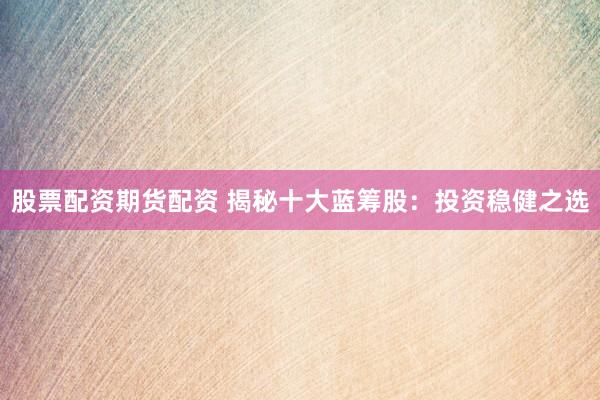 股票配资期货配资 揭秘十大蓝筹股：投资稳健之选