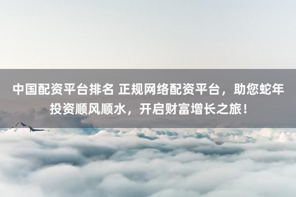中国配资平台排名 正规网络配资平台，助您蛇年投资顺风顺水，开启财富增长之旅！