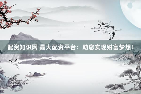 配资知识网 最大配资平台：助您实现财富梦想！