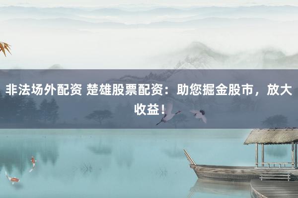 非法场外配资 楚雄股票配资：助您掘金股市，放大收益！