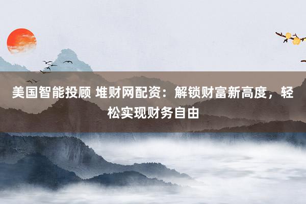 美国智能投顾 堆财网配资：解锁财富新高度，轻松实现财务自由
