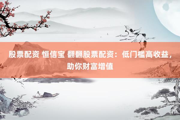 股票配资 恒信宝 翻翻股票配资：低门槛高收益，助你财富增值