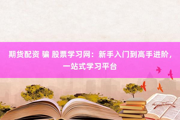期货配资 骗 股票学习网：新手入门到高手进阶，一站式学习平台