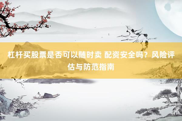 杠杆买股票是否可以随时卖 配资安全吗？风险评估与防范指南