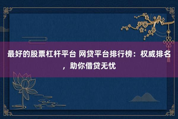 最好的股票杠杆平台 网贷平台排行榜：权威排名，助你借贷无忧