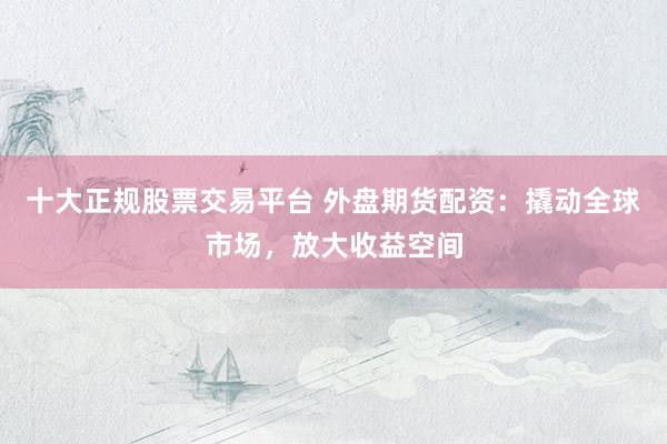 十大正规股票交易平台 外盘期货配资：撬动全球市场，放大收益空间