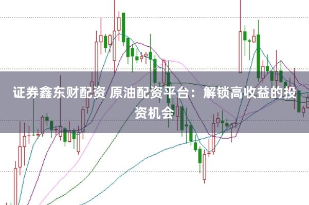 证券鑫东财配资 原油配资平台：解锁高收益的投资机会