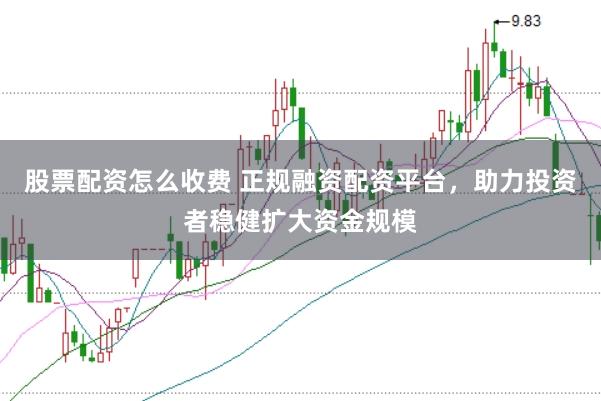 股票配资怎么收费 正规融资配资平台，助力投资者稳健扩大资金规模