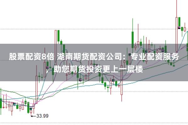 股票配资8倍 湖南期货配资公司：专业配资服务，助您期货投资更上一层楼