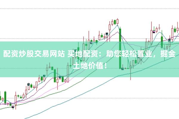 配资炒股交易网站 买地配资：助您轻松置业，掘金土地价值！