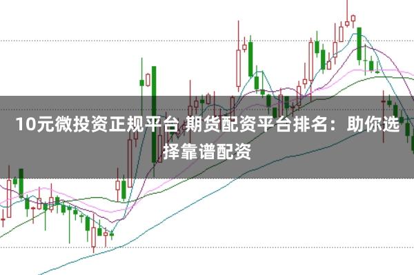 10元微投资正规平台 期货配资平台排名：助你选择靠谱配资