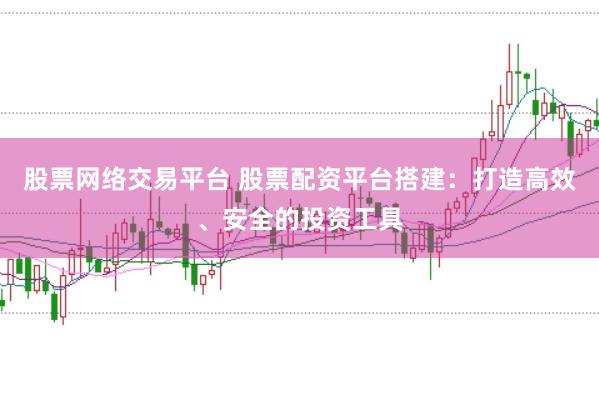 股票网络交易平台 股票配资平台搭建：打造高效、安全的投资工具