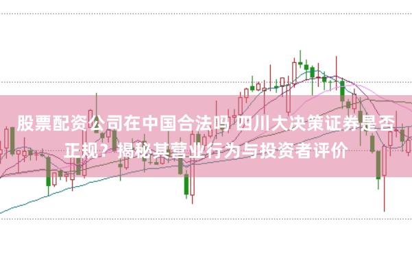 股票配资公司在中国合法吗 四川大决策证券是否正规？揭秘其营业行为与投资者评价