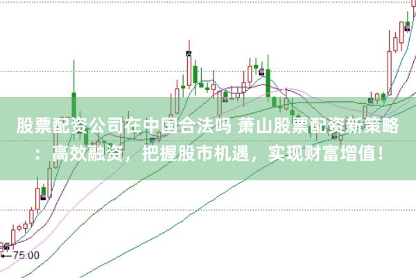 股票配资公司在中国合法吗 萧山股票配资新策略：高效融资，把握股市机遇，实现财富增值！
