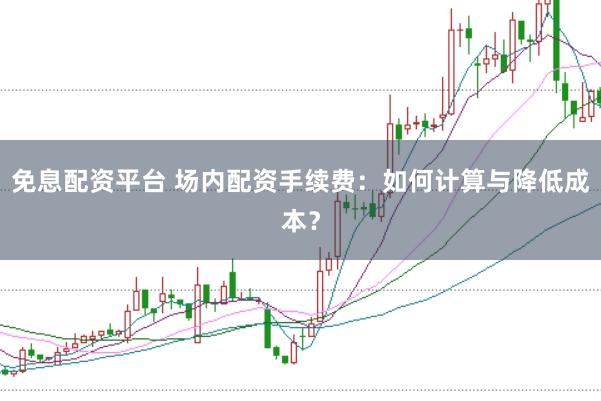 免息配资平台 场内配资手续费：如何计算与降低成本？