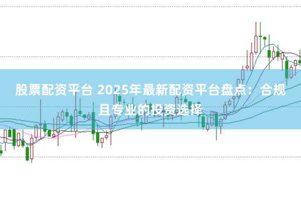 股票配资平台 2025年最新配资平台盘点：合规且专业的投资选择