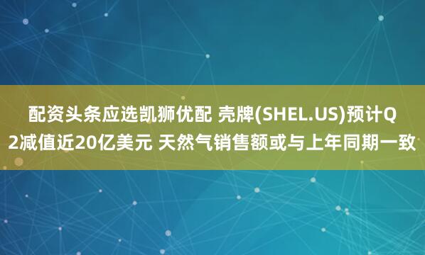 配资头条应选凯狮优配 壳牌(SHEL.US)预计Q2减值近20亿美元 天然气销售额或与上年同期一致