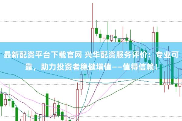 最新配资平台下载官网 兴华配资服务评价：专业可靠，助力投资者稳健增值——值得信赖！