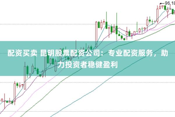 配资买卖 昆明股票配资公司：专业配资服务，助力投资者稳健盈利