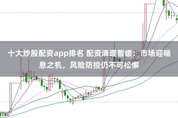 十大炒股配资app排名 配资清理暂缓：市场迎喘息之机，风险防控仍不可松懈