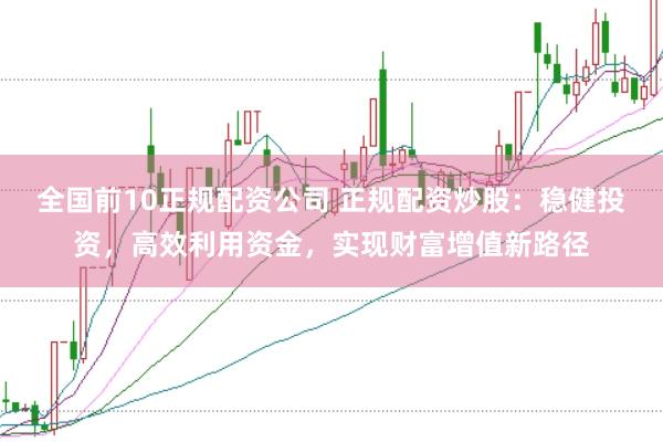 全国前10正规配资公司 正规配资炒股：稳健投资，高效利用资金，实现财富增值新路径