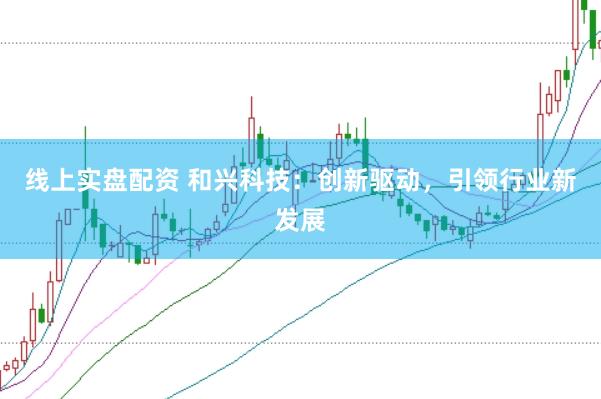 线上实盘配资 和兴科技：创新驱动，引领行业新发展