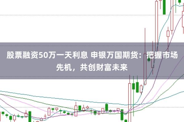 股票融资50万一天利息 申银万国期货：把握市场先机，共创财富未来