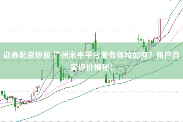 证券配资炒股 广州米牛平台服务体验如何？用户真实评价揭秘！