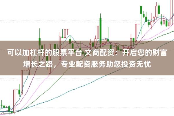 可以加杠杆的股票平台 文商配资：开启您的财富增长之路，专业配资服务助您投资无忧