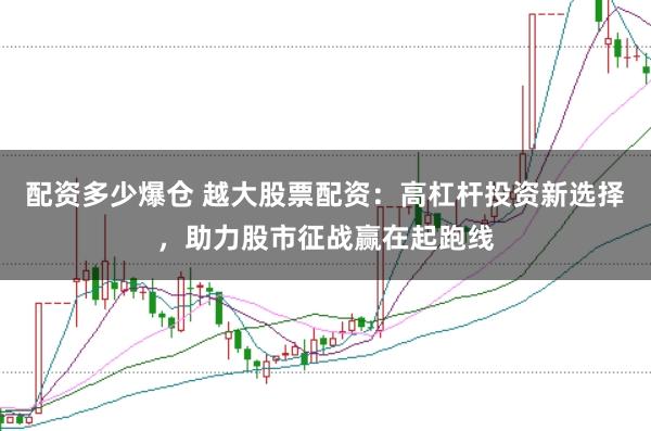 配资多少爆仓 越大股票配资：高杠杆投资新选择，助力股市征战赢在起跑线