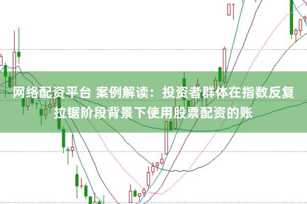 网络配资平台 案例解读:投资者群体在指数反复拉锯阶段背景下使用股票配资的账