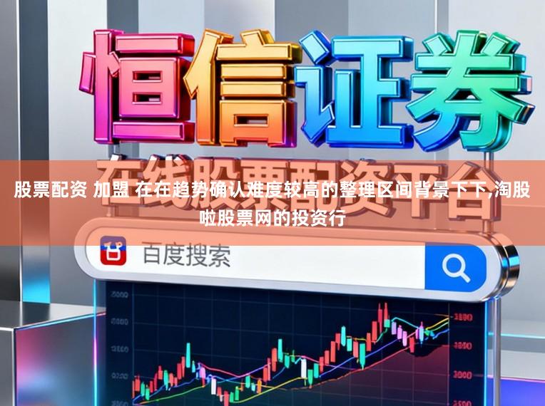 股票配资 加盟 在在趋势确认难度较高的整理区间背景下下，淘股啦股票网的投资行