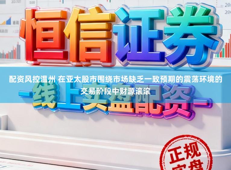 配资风控温州 在亚太股市围绕市场缺乏一致预期的震荡环境的交易阶段中财源滚滚