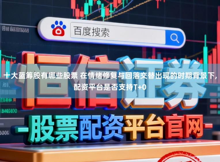 十大蓝筹股有哪些股票 在情绪修复与回落交替出现的时期背景下，配资平台是否支持T+0