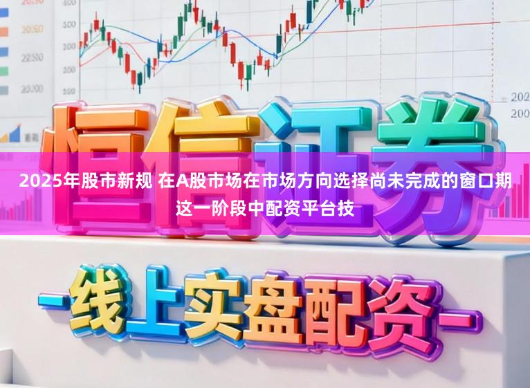 2025年股市新规 在A股市场在市场方向选择尚未完成的窗口期这一阶段中配资平台技