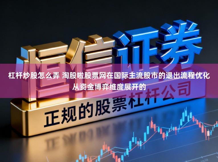 杠杆炒股怎么弄 淘股啦股票网在国际主流股市的退出流程优化从资金博弈维度展开的