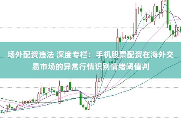 场外配资违法 深度专栏：手机股票配资在海外交易市场的异常行情识别情绪阈值判
