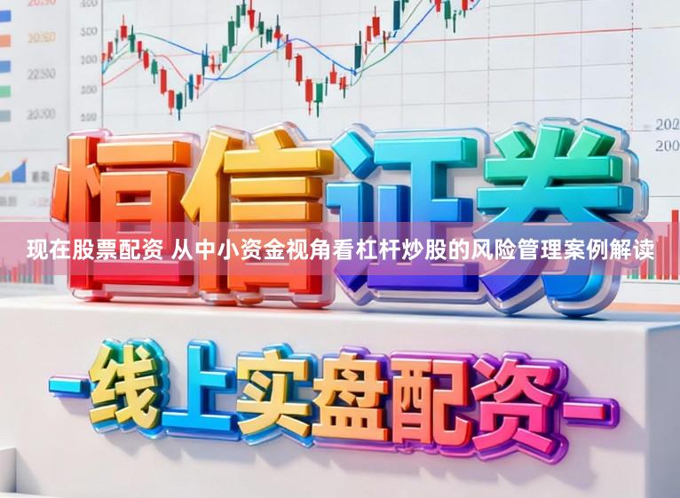 现在股票配资 从中小资金视角看杠杆炒股的风险管理案例解读
