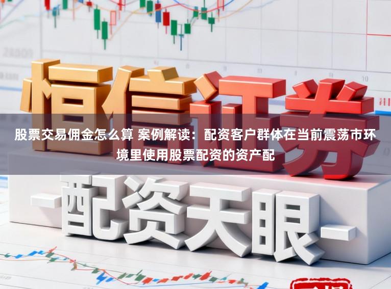 股票交易佣金怎么算 案例解读：配资客户群体在当前震荡市环境里使用股票配资的资产配