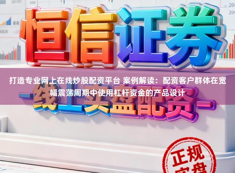 打造专业网上在线炒股配资平台 案例解读：配资客户群体在宽幅震荡周期中使用杠杆资金的产品设计